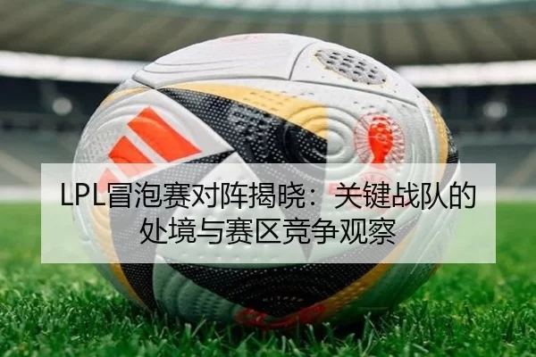 LPL冒泡赛对阵揭晓：关键战队的处境与赛区竞争观察